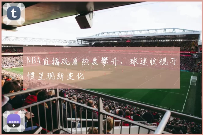 NBA直播观看热度攀升,球迷收视习惯呈现新变化
