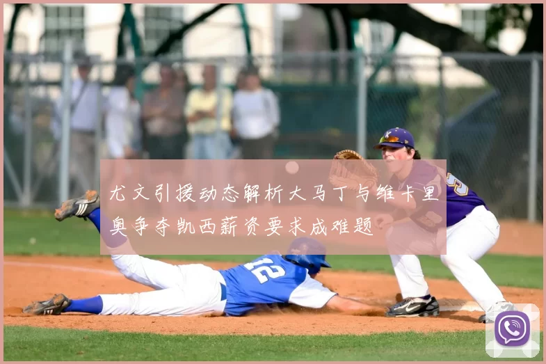 尤文引援动态解析大马丁与维卡里奥争夺凯西薪资要求成难题