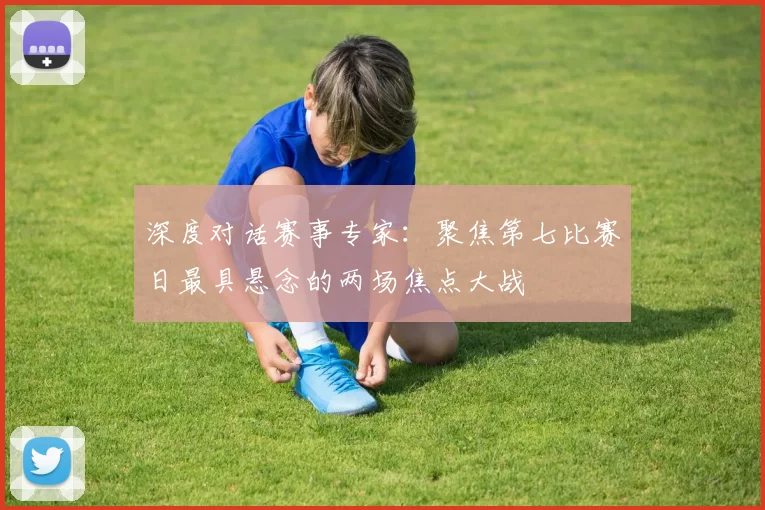 深度对话赛事专家：聚焦第七比赛日最具悬念的两场焦点大战