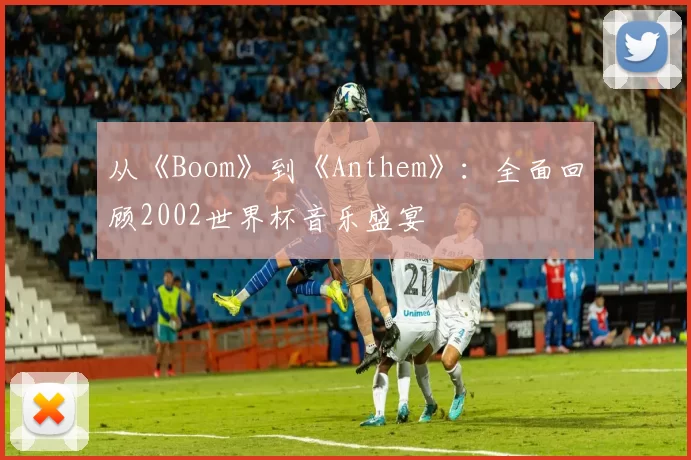 从《Boom》到《Anthem》:全面回顾2002世界杯音乐盛宴