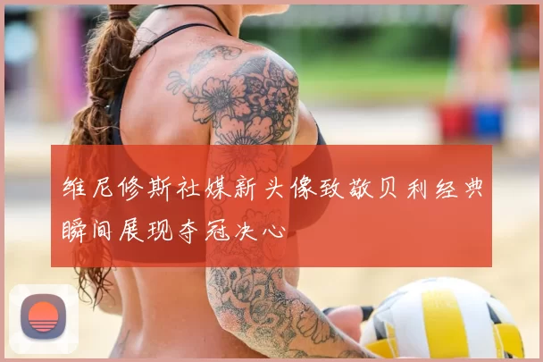 维尼修斯社媒新头像致敬贝利经典瞬间展现夺冠决心