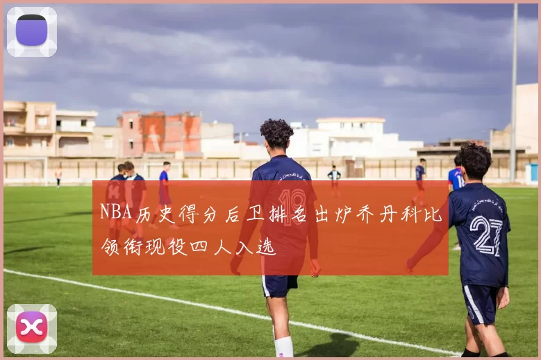NBA历史得分后卫排名出炉乔丹科比领衔现役四人入选