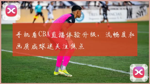 手机看CBA直播体验升级，流畅度和画质成球迷关注焦点
