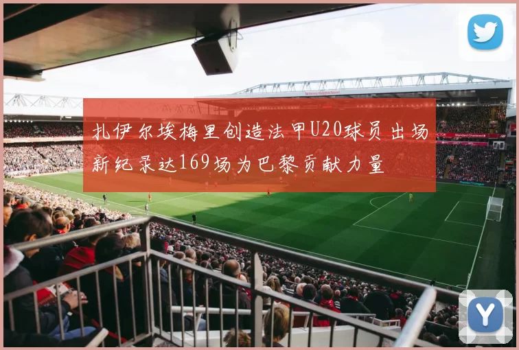扎伊尔埃梅里创造法甲U20球员出场新纪录达169场为巴黎贡献力量