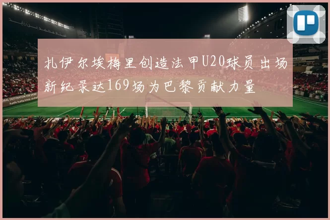 扎伊尔埃梅里创造法甲U20球员出场新纪录达169场为巴黎贡献力量