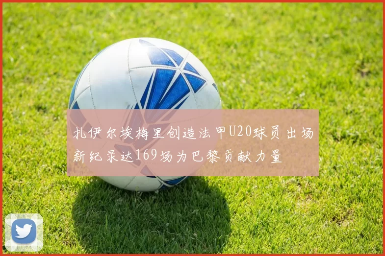 扎伊尔埃梅里创造法甲U20球员出场新纪录达169场为巴黎贡献力量