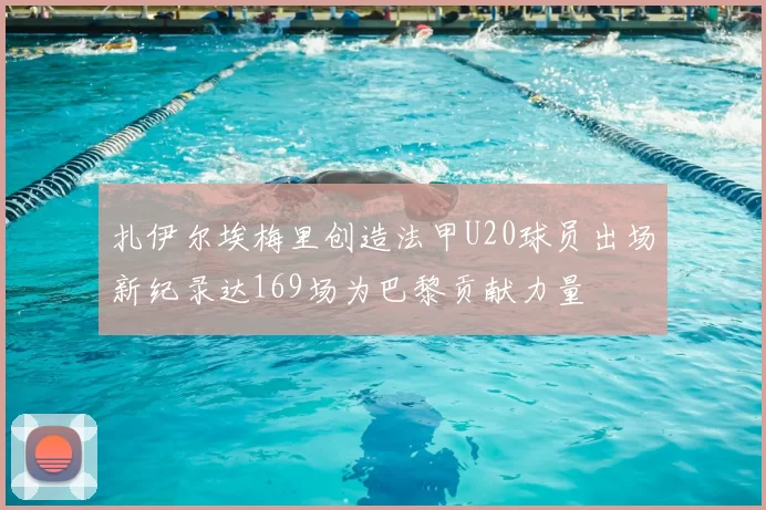 扎伊尔埃梅里创造法甲U20球员出场新纪录达169场为巴黎贡献力量