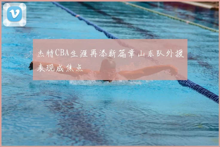 杰特CBA生涯再添新篇章山东队外援表现成焦点