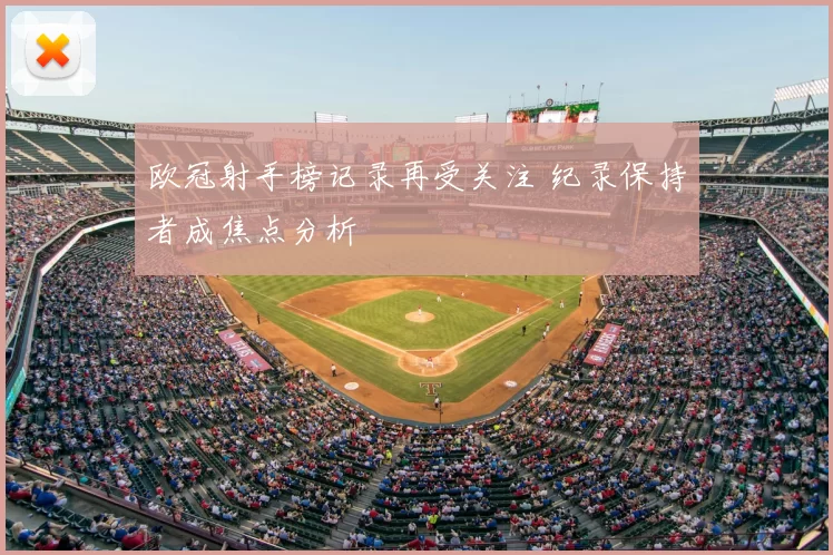 欧冠射手榜记录再受关注 纪录保持者成焦点分析