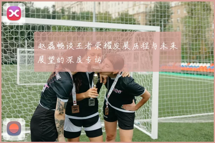 赵磊畅谈王者荣耀发展历程与未来展望的深度专访