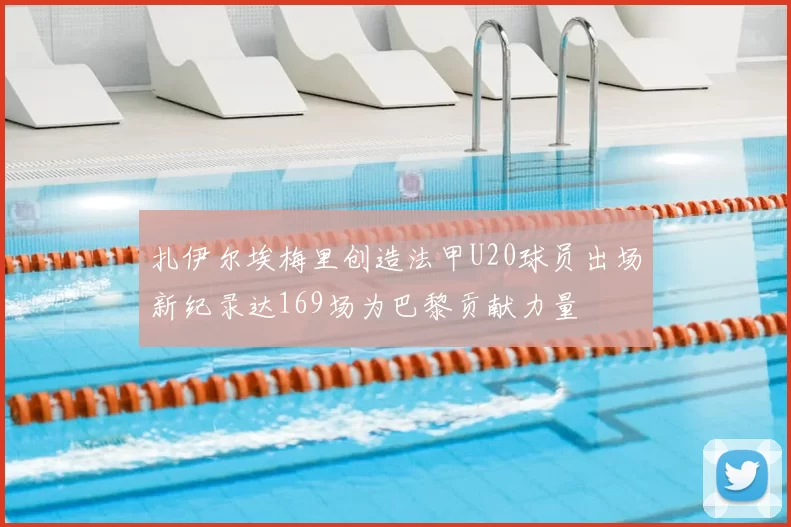 扎伊尔埃梅里创造法甲U20球员出场新纪录达169场为巴黎贡献力量