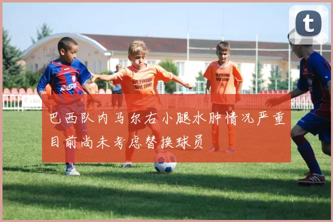 巴西队内马尔右小腿水肿情况严重目前尚未考虑替换球员