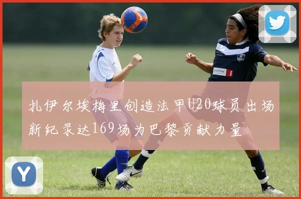扎伊尔埃梅里创造法甲U20球员出场新纪录达169场为巴黎贡献力量