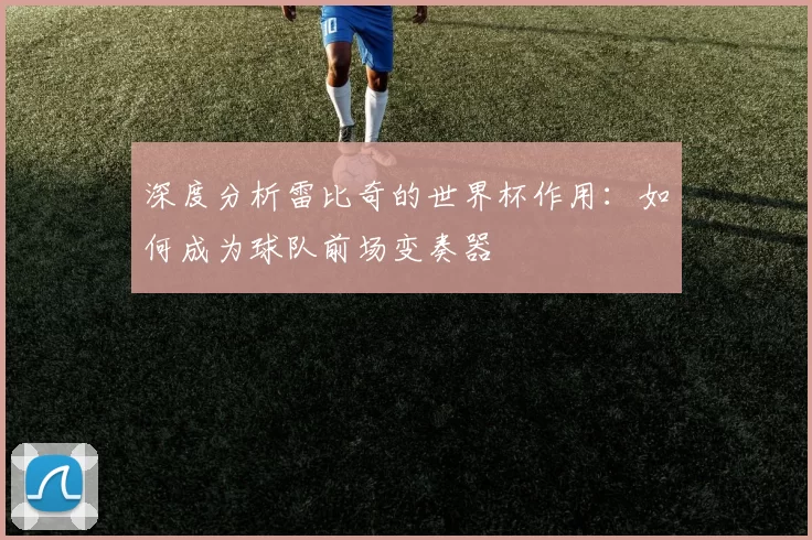 深度分析雷比奇的世界杯作用：如何成为球队前场变奏器