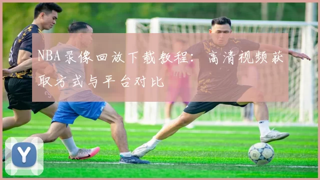 NBA录像回放下载教程：高清视频获取方式与平台对比