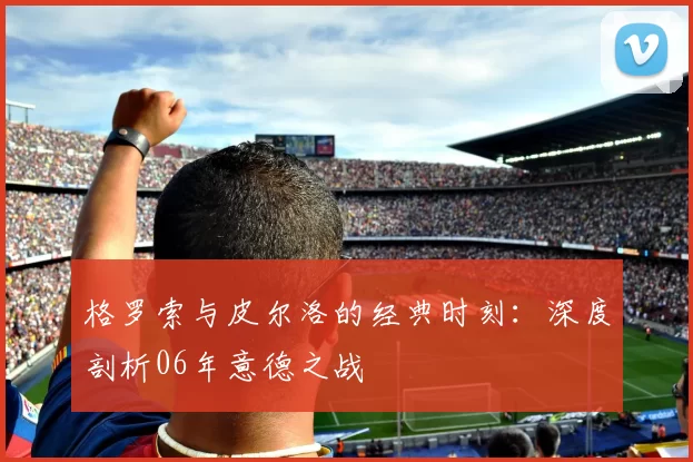 格罗索与皮尔洛的经典时刻：深度剖析06年意德之战