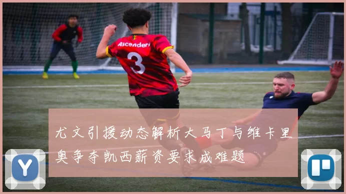 尤文引援动态解析大马丁与维卡里奥争夺凯西薪资要求成难题