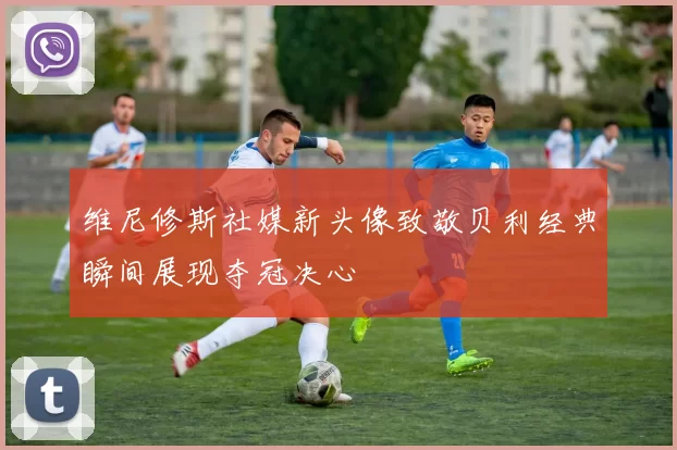 维尼修斯社媒新头像致敬贝利经典瞬间展现夺冠决心