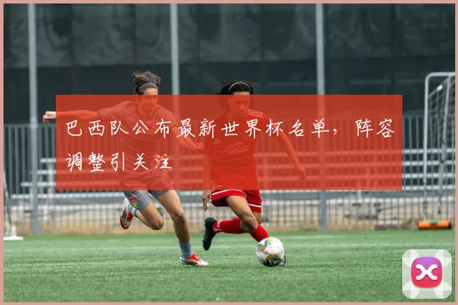 巴西队公布最新世界杯名单,阵容调整引关注