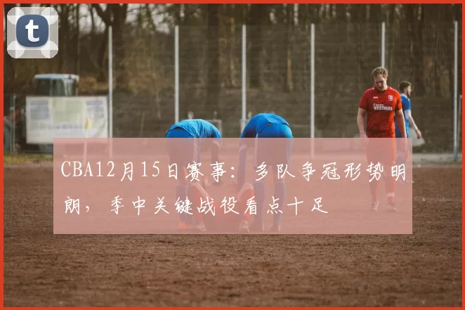CBA12月15日赛事：多队争冠形势明朗，季中关键战役看点十足