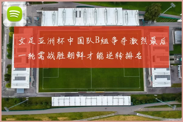 女足亚洲杯中国队B组争夺激烈最后一轮需战胜朝鲜才能逆转排名