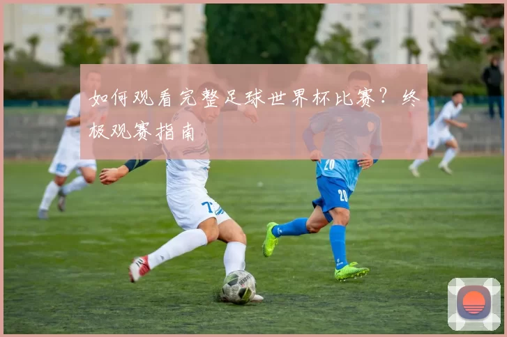 如何观看完整足球世界杯比赛?终极观赛指南
