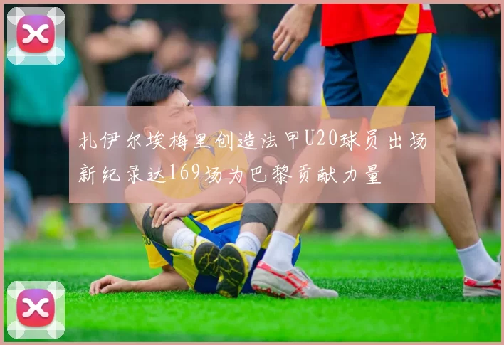 扎伊尔埃梅里创造法甲U20球员出场新纪录达169场为巴黎贡献力量