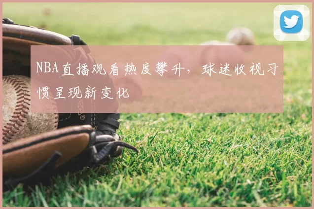 NBA直播观看热度攀升,球迷收视习惯呈现新变化