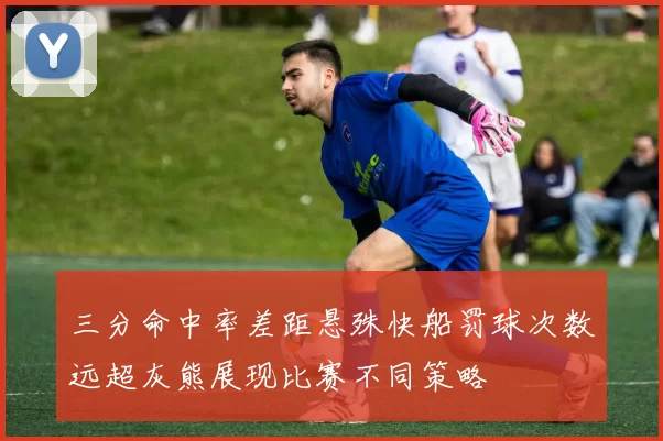 三分命中率差距悬殊快船罚球次数远超灰熊展现比赛不同策略