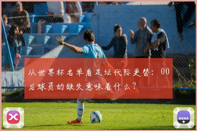 从世界杯名单看足坛代际更替：00后球员的缺失意味着什么？