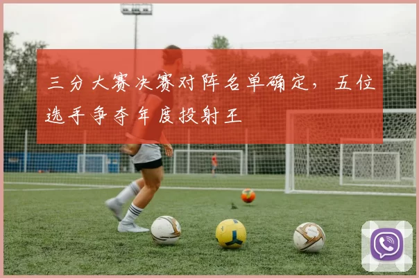 三分大赛决赛对阵名单确定，五位选手争夺年度投射王