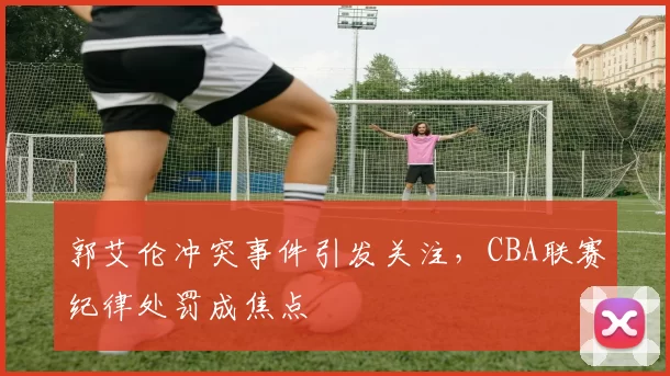 郭艾伦冲突事件引发关注，CBA联赛纪律处罚成焦点