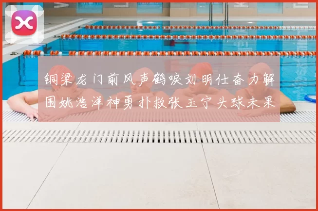 铜梁龙门前风声鹤唳刘明仕奋力解围姚浩洋神勇扑救张玉宁头球未果