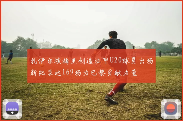 扎伊尔埃梅里创造法甲U20球员出场新纪录达169场为巴黎贡献力量
