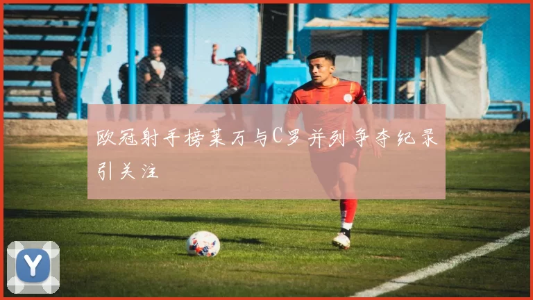 欧冠射手榜莱万与C罗并列争夺纪录引关注