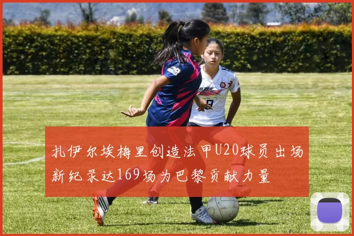 扎伊尔埃梅里创造法甲U20球员出场新纪录达169场为巴黎贡献力量