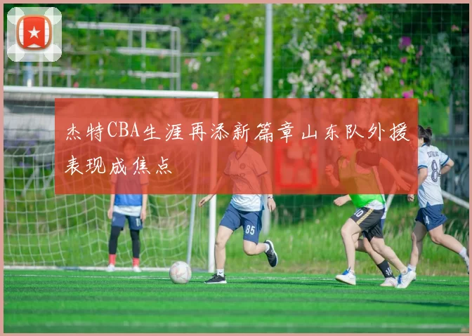 杰特CBA生涯再添新篇章山东队外援表现成焦点
