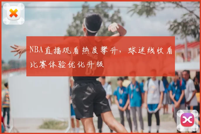NBA直播观看热度攀升,球迷线收看比赛体验优化升级