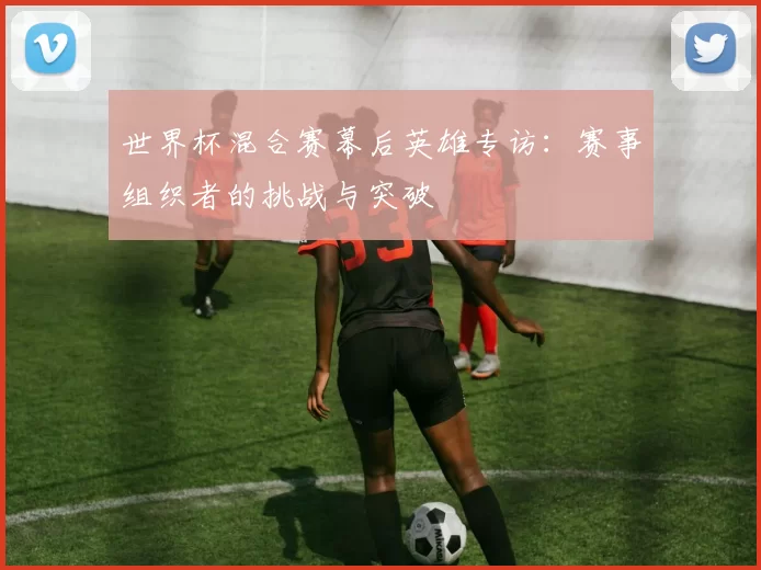 世界杯混合赛幕后英雄专访:赛事组织者的挑战与突破
