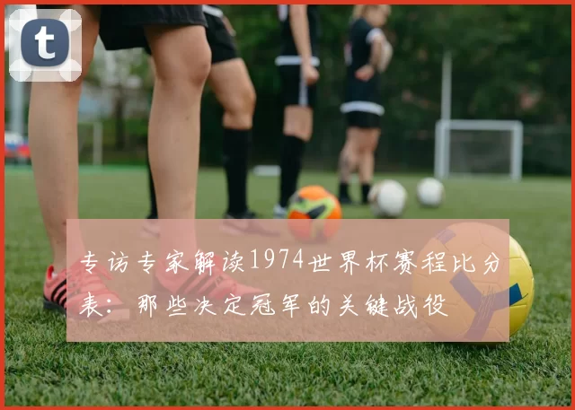 专访专家解读1974世界杯赛程比分表:那些决定冠军的关键战役
