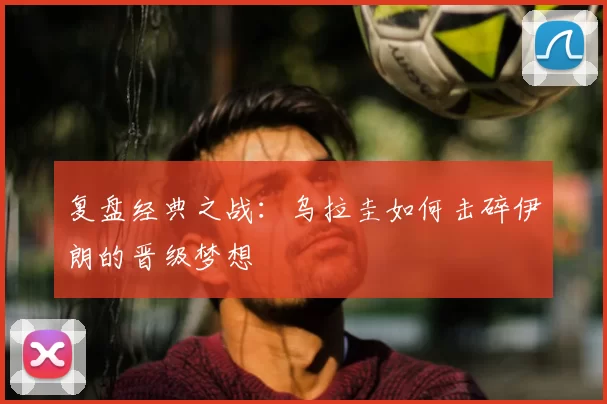 复盘经典之战:乌拉圭如何击碎伊朗的晋级梦想