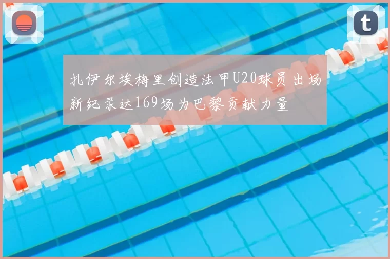 扎伊尔埃梅里创造法甲U20球员出场新纪录达169场为巴黎贡献力量