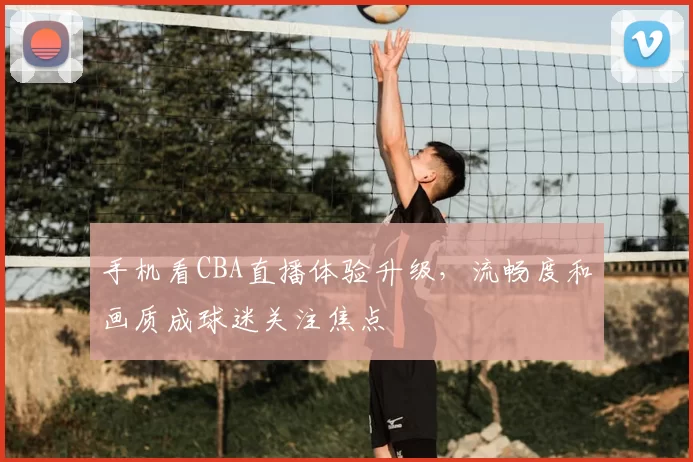 手机看CBA直播体验升级，流畅度和画质成球迷关注焦点