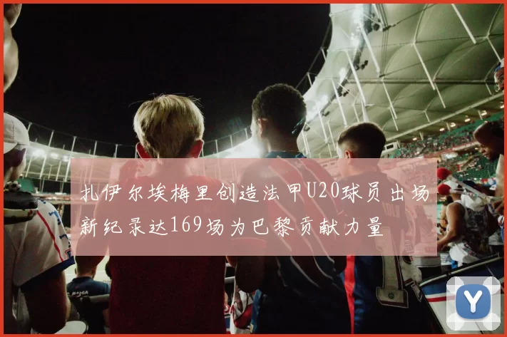 扎伊尔埃梅里创造法甲U20球员出场新纪录达169场为巴黎贡献力量
