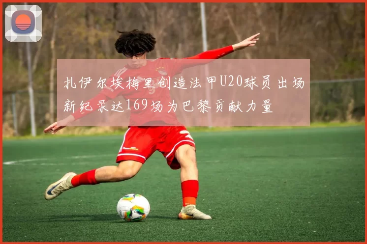 扎伊尔埃梅里创造法甲U20球员出场新纪录达169场为巴黎贡献力量