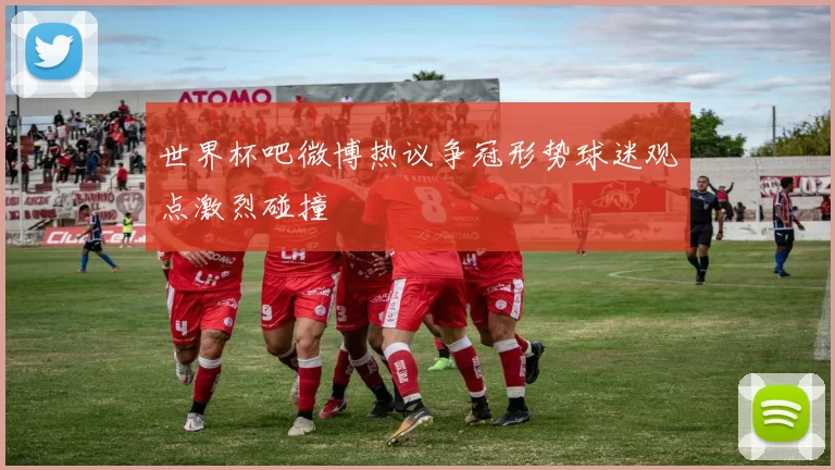 世界杯吧微博热议争冠形势球迷观点激烈碰撞