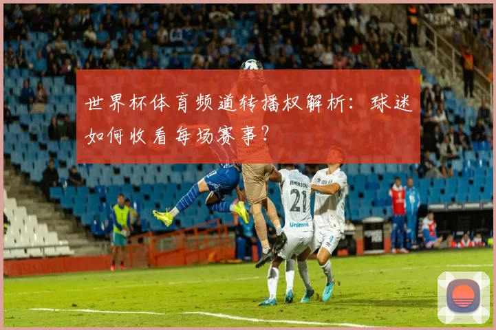 世界杯体育频道转播权解析:球迷如何收看每场赛事?