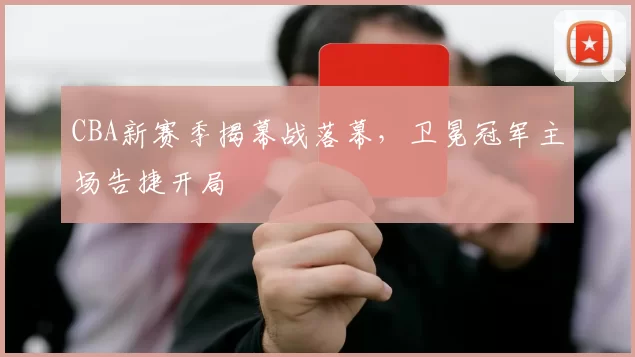 CBA新赛季揭幕战落幕，卫冕冠军主场告捷开局