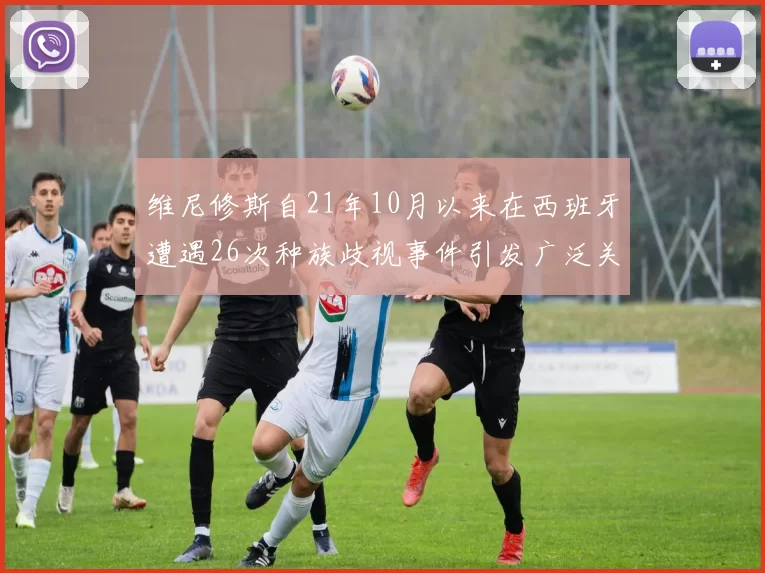维尼修斯自21年10月以来在西班牙遭遇26次种族歧视事件引发广泛关注