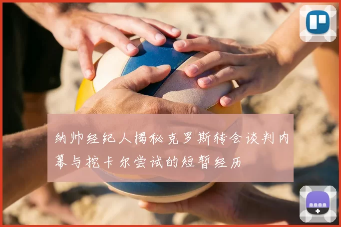 纳帅经纪人揭秘克罗斯转会谈判内幕与挖卡尔尝试的短暂经历